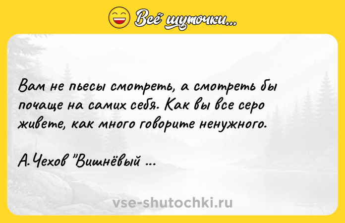 Цитата: Вам не пьесы смотреть, а смотреть бы почаще на самих себя. Как вы все серо живете, как много говорите ненужного. А.Чехов Вишнёвый сад
