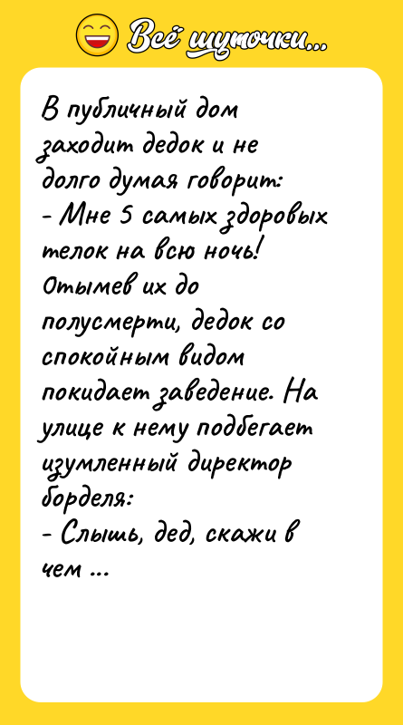 Шутка: В публичный дом заходит дедок и не долго думая говорит:- Мне 5 самых здоровых телок на всю ночь!0тымeв их до полусмерти, дедок со спокойным видом покидает заведение. На улице к нему подбегает изумленный директор борделя:- Слышь, дед, скажи в чем твой секрет?- Меня месяц назад парализовало, и вы знаете, довольно удачно!