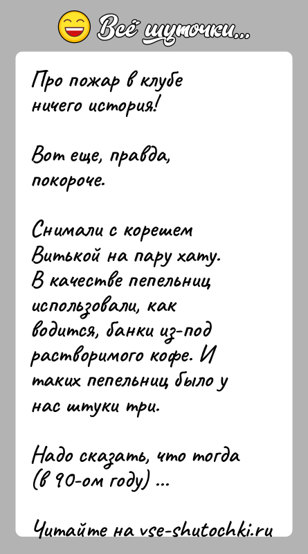 История: Про пожар в клубе ничего история!Вот еще, правда, покороче.Снимали с корешем Витькой на пару хату.В качестве пепельниц использовали, как водится,