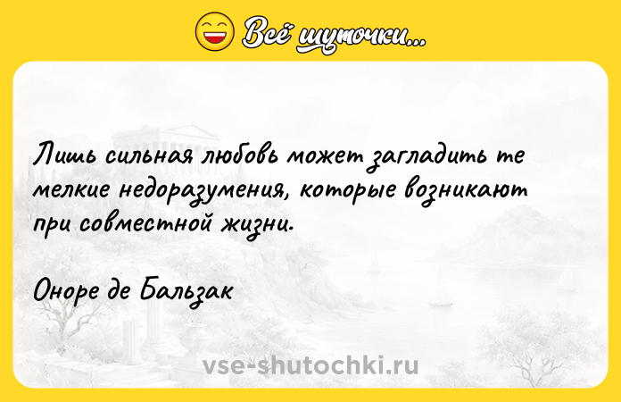 Цитата: Лишь сильная любовь может загладить те мелкие недоразумения, которые возникают при совместной жизни.Оноре де Бальзак