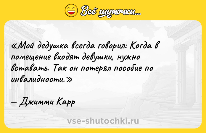 Цитата: Мой дедушка всегда говорил: Когда в помещение входят девушки, нужно вставать . Так он потерял пособие по инвалидности.Джимми Карр