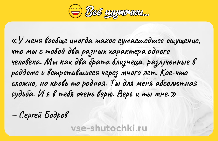 Цитата: У меня вообще иногда такое сумасшедшее ощущение, что мы с тобой два разных характера одного человека. Мы как два брата близнеца, разлученные в роддоме и встретившиеся через много лет. Кое-что сложно, но кровь то родная. Ты для меня абсолютная судьба. И я в тебя очень верю. Верь и ты мне.Сергей Бодров