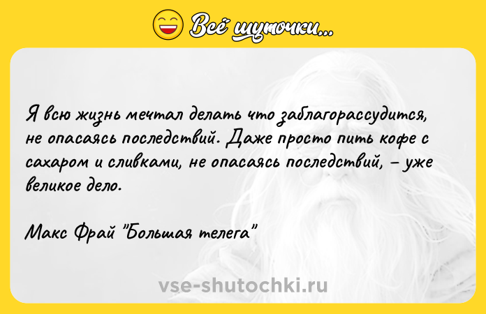 Цитата: Я всю жизнь мечтал делать что заблагорассудится, не опасаясь последствий. Даже просто пить кофе с сахаром и сливками, не опасаясь последствий, уже великое дело.Макс Фрай Большая телега