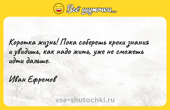 Цитата: Коротка жизнь! Пока соберешь крохи знания и увидишь, как надо жить, уже не сможешь идти дальше.Иван Ефремов