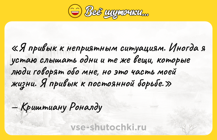 Цитата: Я привык к неприятным ситуациям. Иногда я устаю слышать одни и те же вещи, которые люди говорят обо мне, но это часть моей жизни. Я привык к постоянной борьбе.Криштиану Роналду
