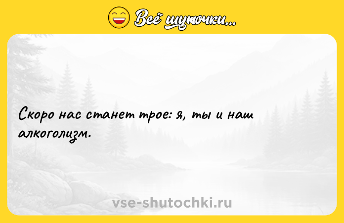 Цитата: Скоро нас станет трое: я, ты и наш алкоголизм.