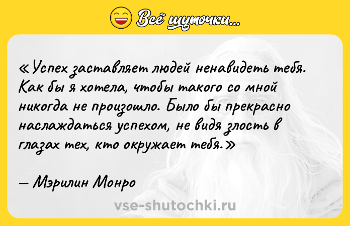 Цитата: Успех заставляет людей ненавидеть тебя. Как бы я хотела, чтобы такого со мной никогда не произошло. Было бы прекрасно наслаждаться успехом, не видя злость в глазах тех, кто окружает тебя.Мэрилин Монро