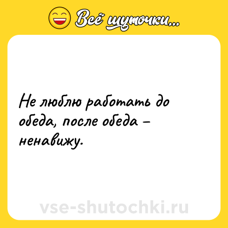 Шутка: Не люблю работать до обеда, после обеда – ненавижу.