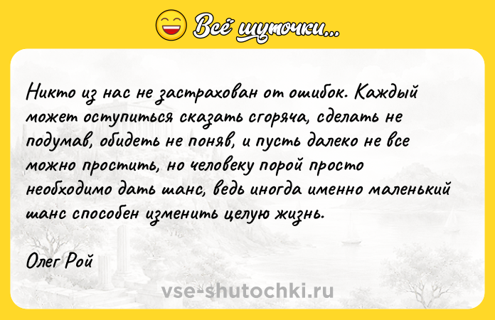 Цитата: Никто из нас не застрахован от ошибок. Каждый может оступиться сказать сгоряча, сделать не подумав, обидеть не поняв, и пусть далеко не все можно простить, но человеку порой просто необходимо дать шанс, ведь иногда именно маленький шанс способен изменить целую жизнь.Олег Рой