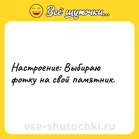 Шутка: Настроение: Выбираю фотку на свой памятник.