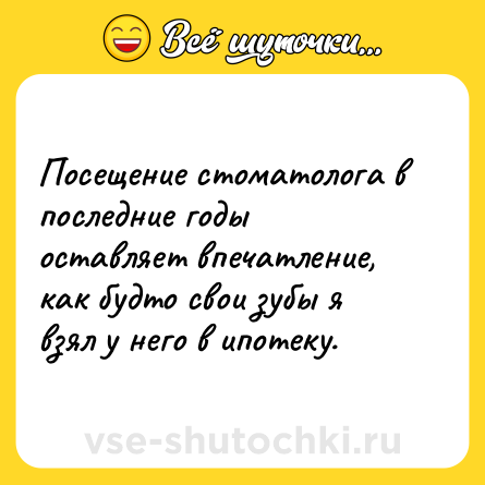 Шутка: Посещение стоматолога в последние годы оставляет впечатление, как будто свои зубы я взял у него в ипотеку.