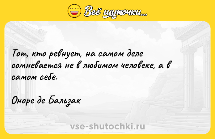 Цитата: Тот, кто ревнует, на самом деле сомневается не в любимом человеке, а в самом себе. Оноре де Бальзак