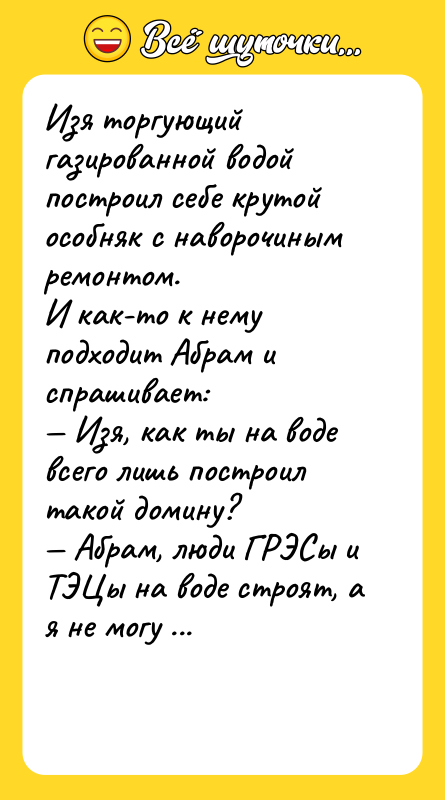 Шутка: Изя торгующий газированной водой построил себе крутой особняк с наворочиным ремонтом.И как-то к нему подходит Абрам и спрашивает: Изя, как ты на воде всего лишь построил такой домину? Абрам, люди ГРЭСы и ТЭЦы на воде строят, а я не могу дом себе построить!