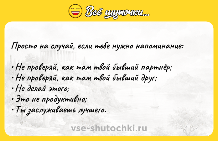 Цитата: Просто на случай, если тебе нужно напоминание: Не проверяй, как там твой бывший партнёр Не проверяй, как там твой бывший друг Не делай этого Это не продуктивно Ты заслуживаешь лучшего.
