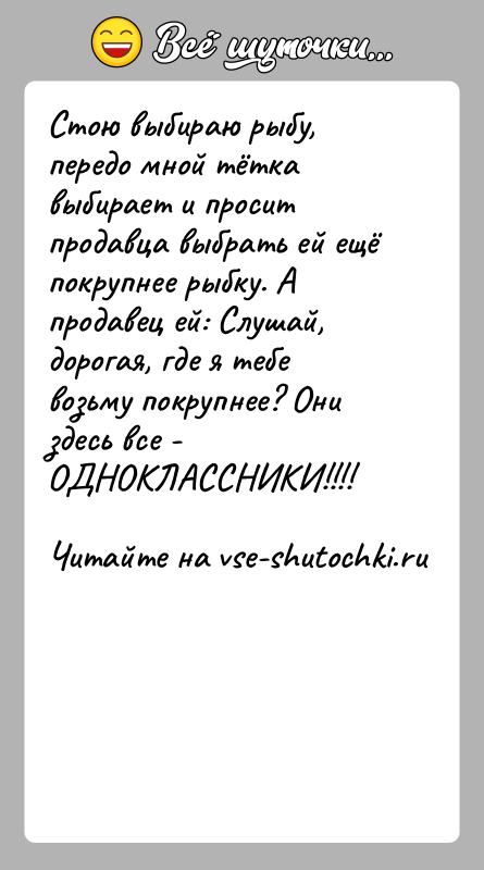 История: Стою выбираю рыбу, передо мной тётка выбирает и просит продавца выбрать ей ещё покрупнее рыбку. А продавец ей: Слушай, дорогая,