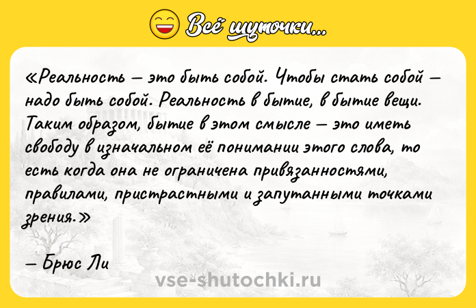 Цитата: Реальность это быть собой. Чтобы стать собой надо быть собой. Реальность в бытие, в бытие вещи. Таким образом, бытие в этом смысле это иметь свободу в изначальном её понимании этого слова, то есть когда она не ограничена привязанностями, правилами, пристрастными и запутанными точками зрения.Брюс Ли