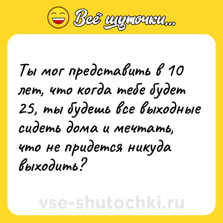 Шутка: Ты мог представить в 10 лет, что когда тебе будет 25, ты будешь все выходные сидеть дома и мечтать, что не придется никуда выходить?