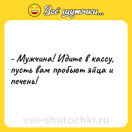 Шутка: - Мужчина! Идите в кассу, пусть вам пробьют яйца и печень!