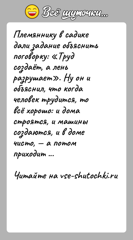 История: Племяннику в садике дали задание объяснить поговорку: Труд создаёт, а лень разрушает . Ну он и объяснил, что когда человек трудится,