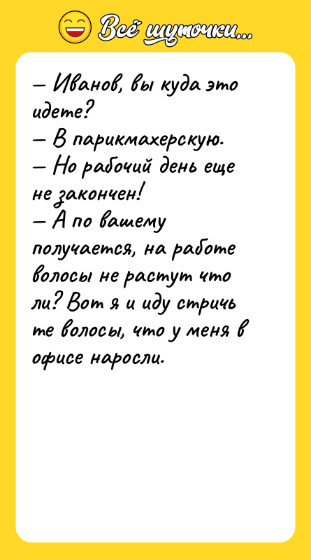 Шутка: Иванов, вы куда это идете? В парикмахерскую. Но рабочий день еще не закончен! А по вашему получается, на работе волосы не растут что ли? Вот я и иду стричь те волосы, что у меня в офисе наросли.
