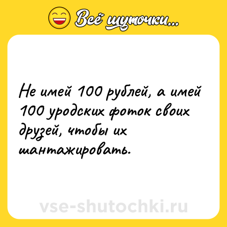 Шутка: Не имей 100 рублей, а имей 100 уродских фоток своих друзей, чтобы их шантажировать.