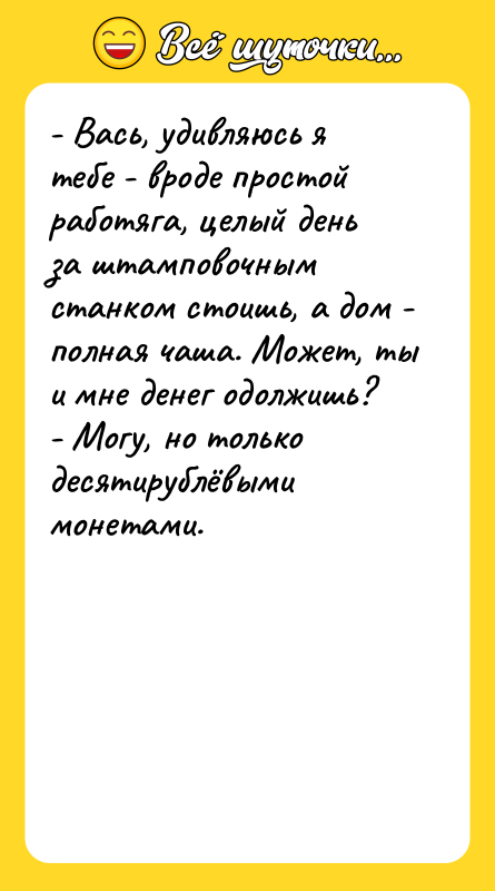 Шутка: - Вась, удивляюсь я тебе - вроде простой работяга, целый день за штамповочным станком стоишь, а дом - полная чаша. Может, ты и мне денег одолжишь?- Могу, но только десятирублёвыми монетами.