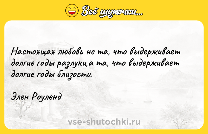 Цитата: Настоящая любовь не та, что выдерживает долгие годы разлуки,а та, что выдерживает долгие годы близости.Элен Роуленд