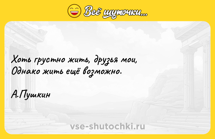 Цитата: Хоть грустно жить, друзья мои, Однако жить ещё возможно. А.Пушкин
