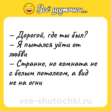 Шутка: — Дорогой, где ты был? <br>— Я пытался уйти от любви <br>— Странно, но комната не с белым потолком, а вид не на огни