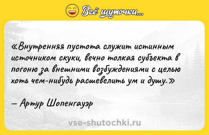 Цитата: Внутренняя пустота служит истинным источником скуки, вечно толкая субъекта в погоню за внешними возбуждениями с целью хоть чем-нибудь расшевелить ум и душу.Артур Шопенгауэр