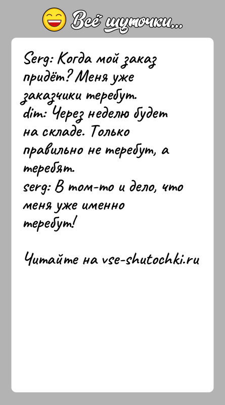 История: Serg: Когда мой заказ придёт? Меня уже заказчики теребут.dim: Через неделю будет на складе. Только правильно не теребут, а теребят.serg:
