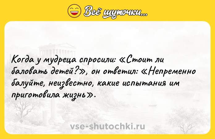 Цитата: Когда у мудреца спросили: Стоит ли баловать детей? , он ответил: Непременно балуйте, неизвестно, какие испытания им приготовила жизнь .