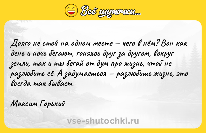 Цитата: Долго не стой на одном месте чего в нём? Вон как день и ночь бегают, гоняясь друг за другом, вокруг земли, так и ты бегай от дум про жизнь, чтоб не разлюбить её. А задумаешься разлюбишь жизнь, это всегда так бывает.Максим Горький