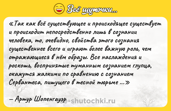 Цитата: Так как всё существующее и происходящее существует и происходит непосредственно лишь в сознании человека, то, очевидно, свойства этого сознания существеннее всего и играют более важную роль, чем отражающиеся в нём образы. Все наслаждения и роскошь, воспринятые туманным сознанием глупца, окажутся жалкими по сравнению с сознанием Сервантеса, пишущего в тесной тюрьме своего Дон-Кихота.Артур Шопенгауэр