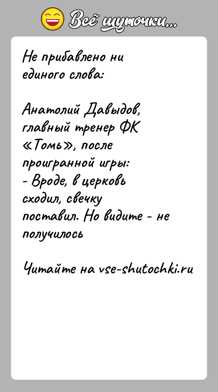 История: Не прибавлено ни единого слова:Анатолий Давыдов, главный тренер ФК Томь , после проигранной игры:- Вроде, в церковь сходил, свечку поставил. Но