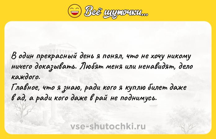 Цитата: В один прекрасный день я понял, что не хочу никому ничего доказывать. Любят меня или ненавидят, дело каждого.Главное, что я знаю, ради кого я куплю билет даже в ад, а ради кого даже в рай не поднимусь.