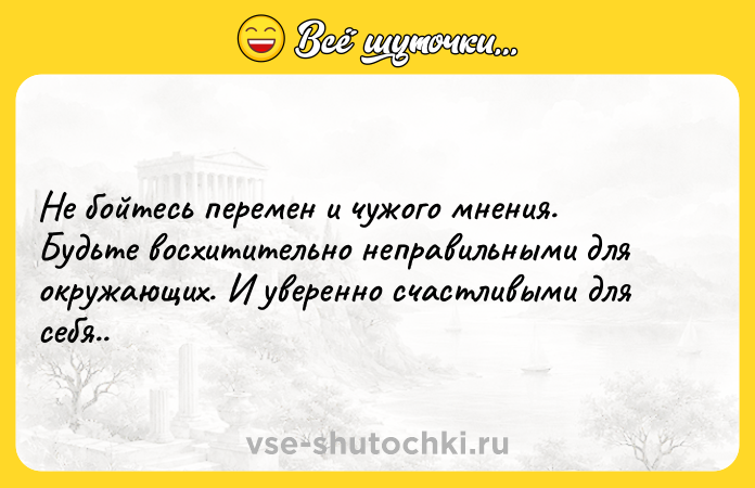 Цитата: Не бойтесь перемен и чужого мнения. Будьте восхитительно неправильными для окружающих. И уверенно счастливыми для себя..
