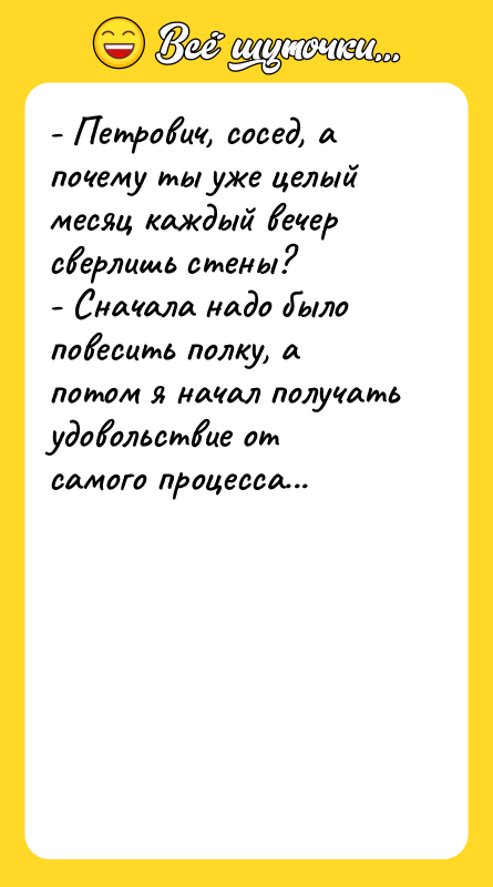 Шутка: - Петрович, сосед, а почему ты уже целый месяц каждый вечер сверлишь стены?- Сначала надо было повесить полку, а потом я начал получать удовольствие от самого процесса...