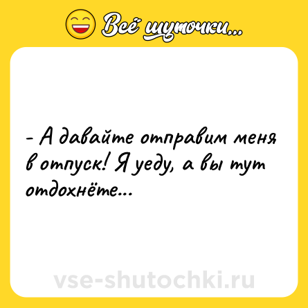 Шутка: - А давайте отправим меня в отпуск! Я уеду, а вы тут отдохнёте...