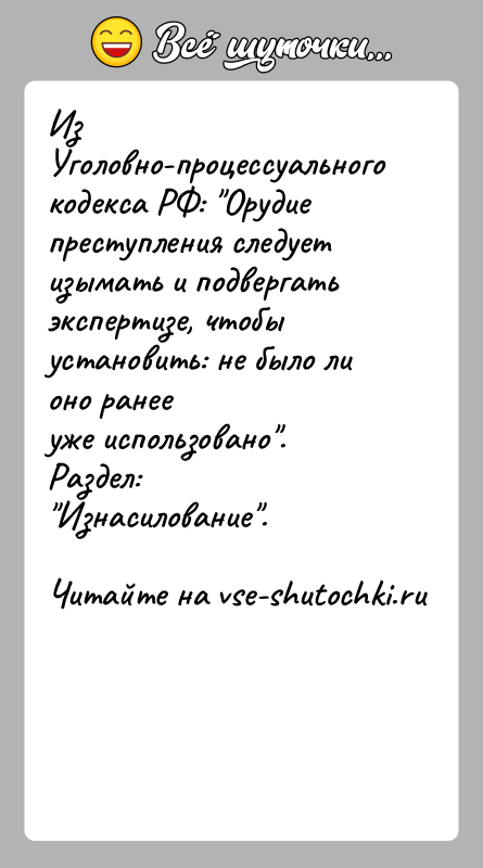 История: Из Уголовно-процессуального кодекса РФ: Орудие преступления следуетизымать и подвергать экспертизе, чтобы установить: не было ли оно ранееуже использовано . Раздел: Изнасилование .