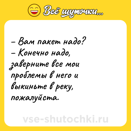 Шутка: – Вам пакет надо? <br>– Конечно надо, заверните все мои проблемы в него и выкиньте в реку, пожалуйста.