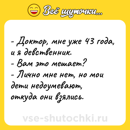 Шутка: - Доктор, мне уже 43 года, и я девственник.<br>- Вам это мешает?<br>- Лично мне нет, но мои дети недоумевают, откуда они взялись.