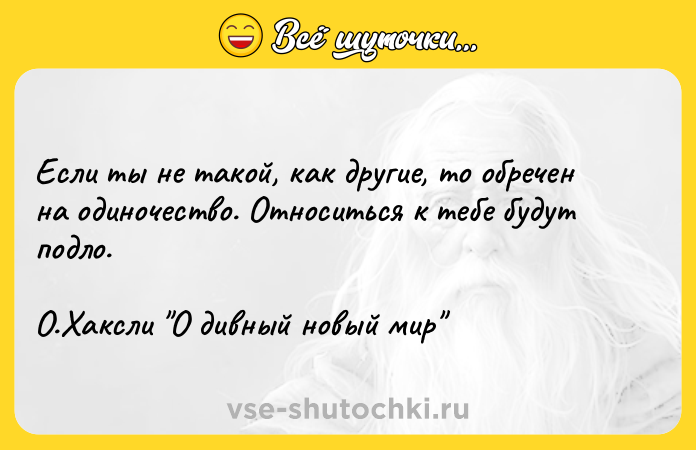 Цитата: Если ты не такой, как другие, то обречен на одиночество. Относиться к тебе будут подло. О.Хаксли О дивный новый мир