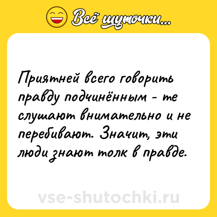 Шутка: Приятней всего говорить правду подчинённым - те слушают внимательно и не перебивают. Значит, эти люди знают толк в правде.