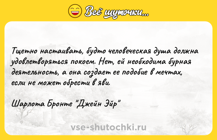 Цитата: Тщетно настаивать, будто человеческая душа должна удовлетворяться покоем. Нет, ей необходима бурная деятельность, а она создает ее подобие в мечтах, если не может обрести в яви.Шарлота Бронте Джейн Эйр