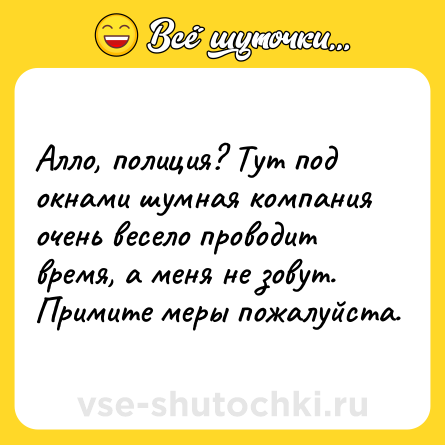 Шутка: Алло, полиция? Тут под окнами шумная компания очень весело проводит время, а меня не зовут. Примите меры пожалуйста.