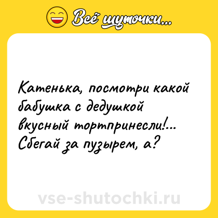 Шутка: Катенька, посмотри какой бабушка с дедушкой вкусный тортпринесли!... Сбегай за пузырем, а?
