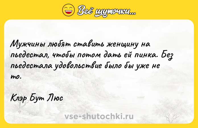 Цитата: Мужчины любят ставить женщину на пьедестал, чтобы потом дать ей пинка. Без пьедестала удовольствие было бы уже не то.Клэр Бут Люс