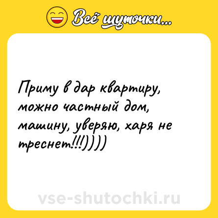 Шутка: Приму в дар квартиру, можно частный дом, машину, уверяю, харя не треснет!!!))))