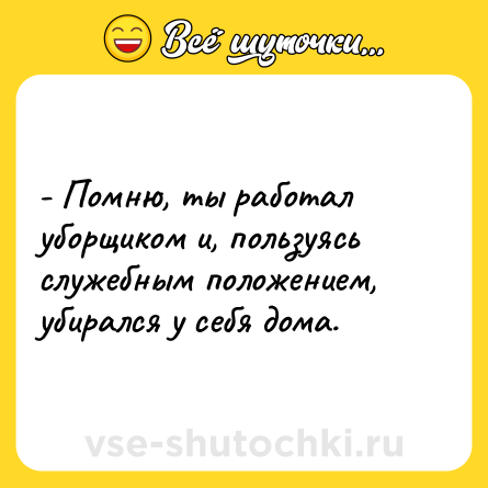Шутка: - Помню, ты работал уборщиком и, пользуясь служебным положением, убирался у себя дома.
